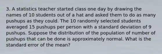 3. A statistics teacher started class one day by drawing the names of 10 students out of a hat and asked them to do as many pushups as they could. The 10 randomly selected students averaged 15 pushups per person with a standard deviation of 9 pushups. Suppose the distribution of the population of number of pushups that can be done is approximately normal. What is the standard error of the mean?