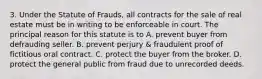 3. Under the Statute of Frauds, all contracts for the sale of real estate must be in writing to be enforceable in court. The principal reason for this statute is to A. prevent buyer from defrauding seller. B. prevent perjury & fraudulent proof of fictitious oral contract. C. protect the buyer from the broker. D. protect the general public from fraud due to unrecorded deeds.