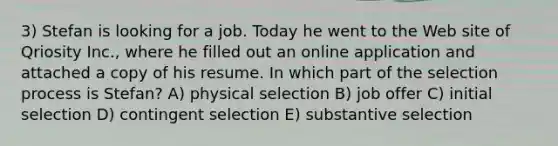 3) Stefan is looking for a job. Today he went to the Web site of Qriosity Inc., where he filled out an online application and attached a copy of his resume. In which part of the selection process is Stefan? A) physical selection B) job offer C) initial selection D) contingent selection E) substantive selection