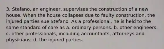 3. Stefano, an engineer, supervises the construction of a new house. When the house collapses due to faulty construction, the injured parties sue Stefano. As a professional, he is held to the same standard of care as a. ordinary persons. b. other engineers. c. other professionals, including accountants, attorneys and physicians. d. the injured parties.