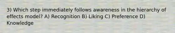 3) Which step immediately follows awareness in the hierarchy of effects model? A) Recognition B) Liking C) Preference D) Knowledge