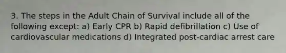 3. The steps in the Adult Chain of Survival include all of the following except: a) Early CPR b) Rapid defibrillation c) Use of cardiovascular medications d) Integrated post-cardiac arrest care