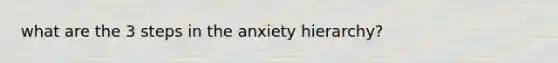 what are the 3 steps in the anxiety hierarchy?