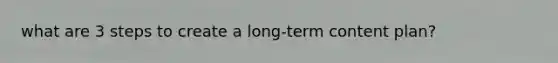 what are 3 steps to create a long-term content plan?