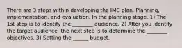 There are 3 steps within developing the IMC plan. Planning, implementation, and evaluation. In the planning stage, 1) The 1st step is to identify the ________ audience. 2) After you identify the target audience, the next step is to determine the ________ objectives. 3) Setting the ______ budget.