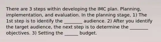 There are 3 steps within developing the IMC plan. Planning, implementation, and evaluation. In the planning stage, 1) The 1st step is to identify the ________ audience. 2) After you identify the target audience, the next step is to determine the ________ objectives. 3) Setting the ______ budget.