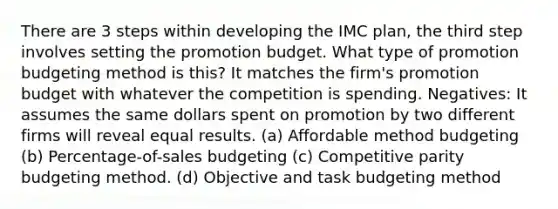 There are 3 steps within developing the IMC plan, the third step involves setting the promotion budget. What type of promotion budgeting method is this? It matches the firm's promotion budget with whatever the competition is spending. Negatives: It assumes the same dollars spent on promotion by two different firms will reveal equal results. (a) Affordable method budgeting (b) Percentage-of-sales budgeting (c) Competitive parity budgeting method. (d) Objective and task budgeting method