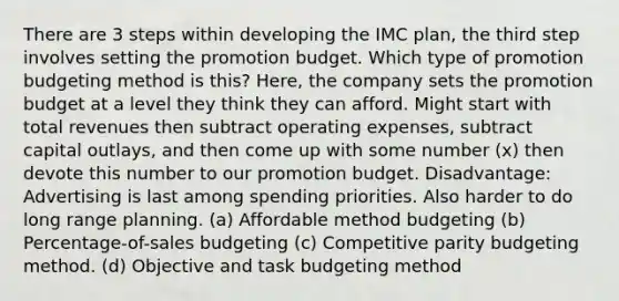 There are 3 steps within developing the IMC plan, the third step involves setting the promotion budget. Which type of promotion budgeting method is this? Here, the company sets the promotion budget at a level they think they can afford. Might start with total revenues then subtract operating expenses, subtract capital outlays, and then come up with some number (x) then devote this number to our promotion budget. Disadvantage: Advertising is last among spending priorities. Also harder to do long range planning. (a) Affordable method budgeting (b) Percentage-of-sales budgeting (c) Competitive parity budgeting method. (d) Objective and task budgeting method