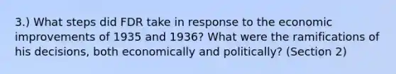 3.) What steps did FDR take in response to the economic improvements of 1935 and 1936? What were the ramifications of his decisions, both economically and politically? (Section 2)