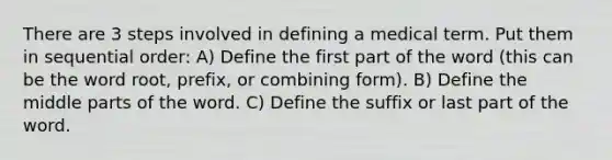 There are 3 steps involved in defining a medical term. Put them in sequential order: A) Define the first part of the word (this can be the word root, prefix, or combining form). B) Define the middle parts of the word. C) Define the suffix or last part of the word.