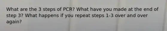 What are the 3 steps of PCR? What have you made at the end of step 3? What happens if you repeat steps 1-3 over and over again?