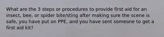 What are the 3 steps or procedures to provide first aid for an insect, bee, or spider bite/sting after making sure the scene is safe, you have put on PPE, and you have sent someone to get a first aid kit?