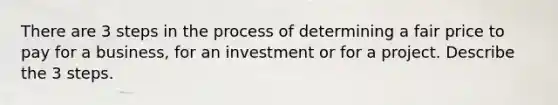 There are 3 steps in the process of determining a fair price to pay for a business, for an investment or for a project. Describe the 3 steps.