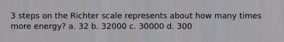 3 steps on the Richter scale represents about how many times more energy? a. 32 b. 32000 c. 30000 d. 300