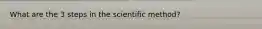 What are the 3 steps in the scientific method?