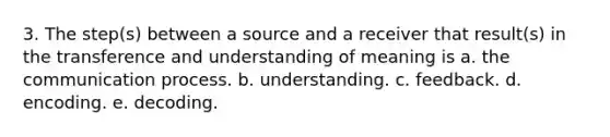 3. The step(s) between a source and a receiver that result(s) in the transference and understanding of meaning is a. the communication process. b. understanding. c. feedback. d. encoding. e. decoding.