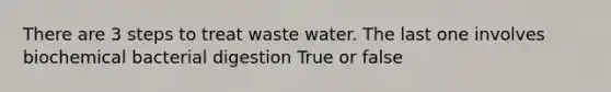 There are 3 steps to treat waste water. The last one involves biochemical bacterial digestion True or false