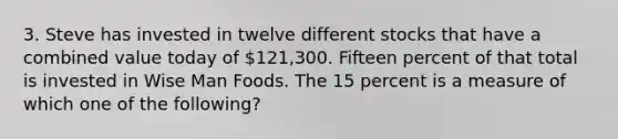 3. Steve has invested in twelve different stocks that have a combined value today of 121,300. Fifteen percent of that total is invested in Wise Man Foods. The 15 percent is a measure of which one of the following?