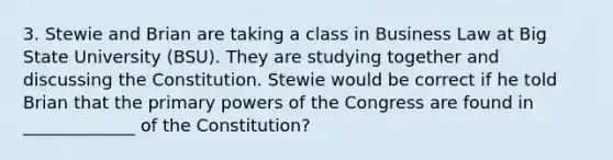 3. Stewie and Brian are taking a class in Business Law at Big State University (BSU). They are studying together and discussing the Constitution. Stewie would be correct if he told Brian that the primary powers of the Congress are found in _____________ of the Constitution?