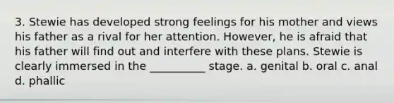 3. Stewie has developed strong feelings for his mother and views his father as a rival for her attention. However, he is afraid that his father will find out and interfere with these plans. Stewie is clearly immersed in the __________ stage. a. genital b. oral c. anal d. phallic