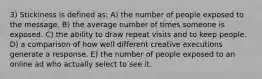 3) Stickiness is defined as: A) the number of people exposed to the message. B) the average number of times someone is exposed. C) the ability to draw repeat visits and to keep people. D) a comparison of how well different creative executions generate a response. E) the number of people exposed to an online ad who actually select to see it.