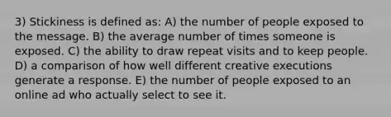 3) Stickiness is defined as: A) the number of people exposed to the message. B) the average number of times someone is exposed. C) the ability to draw repeat visits and to keep people. D) a comparison of how well different creative executions generate a response. E) the number of people exposed to an online ad who actually select to see it.