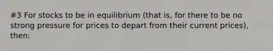 #3 For stocks to be in equilibrium (that is, for there to be no strong pressure for prices to depart from their current prices), then: