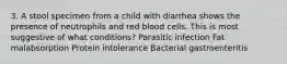 3. A stool specimen from a child with diarrhea shows the presence of neutrophils and red blood cells. This is most suggestive of what conditions? Parasitic infection Fat malabsorption Protein intolerance Bacterial gastroenteritis