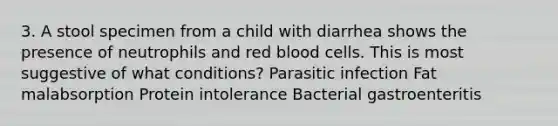 3. A stool specimen from a child with diarrhea shows the presence of neutrophils and red blood cells. This is most suggestive of what conditions? Parasitic infection Fat malabsorption Protein intolerance Bacterial gastroenteritis