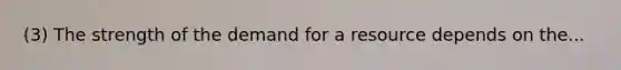 (3) The strength of the demand for a resource depends on the...