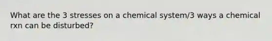 What are the 3 stresses on a chemical system/3 ways a chemical rxn can be disturbed?