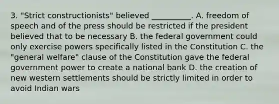 3. "Strict constructionists" believed __________. A. freedom of speech and of the press should be restricted if the president believed that to be necessary B. the federal government could only exercise powers specifically listed in the Constitution C. the "general welfare" clause of the Constitution gave the federal government power to create a national bank D. the creation of new western settlements should be strictly limited in order to avoid Indian wars