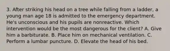 3. After striking his head on a tree while falling from a ladder, a young man age 18 is admitted to the emergency department. He's unconscious and his pupils are nonreactive. Which intervention would be the most dangerous for the client? A. Give him a barbiturate. B. Place him on mechanical ventilation. C. Perform a lumbar puncture. D. Elevate the head of his bed.