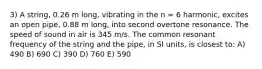 3) A string, 0.26 m long, vibrating in the n = 6 harmonic, excites an open pipe, 0.88 m long, into second overtone resonance. The speed of sound in air is 345 m/s. The common resonant frequency of the string and the pipe, in SI units, is closest to: A) 490 B) 690 C) 390 D) 760 E) 590