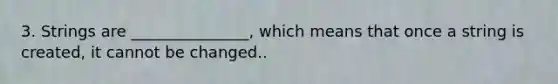 3. Strings are _______________, which means that once a string is created, it cannot be changed..