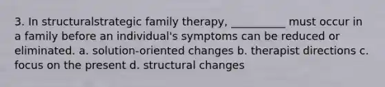 3. In structuralstrategic family therapy, __________ must occur in a family before an individual's symptoms can be reduced or eliminated. a. solution-oriented changes b. therapist directions c. focus on the present d. structural changes