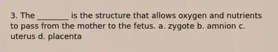 3. The ________ is the structure that allows oxygen and nutrients to pass from the mother to the fetus. a. zygote b. amnion c. uterus d. placenta