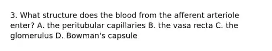 3. What structure does the blood from the afferent arteriole enter? A. the peritubular capillaries B. the vasa recta C. the glomerulus D. Bowman's capsule