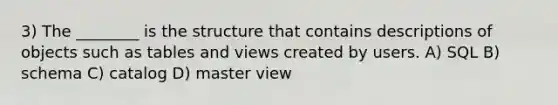 3) The ________ is the structure that contains descriptions of objects such as tables and views created by users. A) SQL B) schema C) catalog D) master view