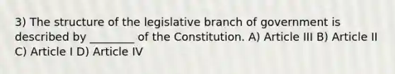 3) The structure of the legislative branch of government is described by ________ of the Constitution. A) Article III B) Article II C) Article I D) Article IV