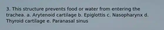 3. This structure prevents food or water from entering the trachea. a. Arytenoid cartilage b. Epiglottis c. Nasopharynx d. Thyroid cartilage e. Paranasal sinus