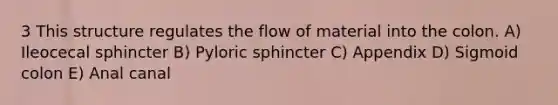 3 This structure regulates the flow of material into the colon. A) Ileocecal sphincter B) Pyloric sphincter C) Appendix D) Sigmoid colon E) Anal canal