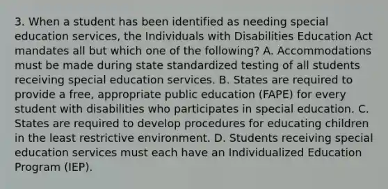 3. When a student has been identified as needing special education services, the Individuals with Disabilities Education Act mandates all but which one of the following? A. Accommodations must be made during state standardized testing of all students receiving special education services. B. States are required to provide a free, appropriate public education (FAPE) for every student with disabilities who participates in special education. C. States are required to develop procedures for educating children in the least restrictive environment. D. Students receiving special education services must each have an Individualized Education Program (IEP).