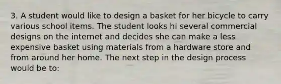 3. A student would like to design a basket for her bicycle to carry various school items. The student looks hi several commercial designs on the internet and decides she can make a less expensive basket using materials from a hardware store and from around her home. The next step in the design process would be to: