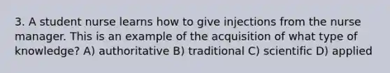 3. A student nurse learns how to give injections from the nurse manager. This is an example of the acquisition of what type of knowledge? A) authoritative B) traditional C) scientific D) applied