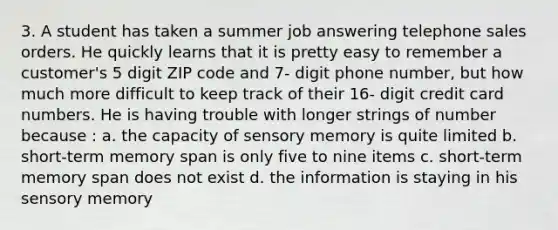 3. A student has taken a summer job answering telephone sales orders. He quickly learns that it is pretty easy to remember a customer's 5 digit ZIP code and 7- digit phone number, but how much more difficult to keep track of their 16- digit credit card numbers. He is having trouble with longer strings of number because : a. the capacity of sensory memory is quite limited b. short-term memory span is only five to nine items c. short-term memory span does not exist d. the information is staying in his sensory memory