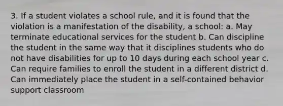 3. If a student violates a school rule, and it is found that the violation is a manifestation of the disability, a school: a. May terminate educational services for the student b. Can discipline the student in the same way that it disciplines students who do not have disabilities for up to 10 days during each school year c. Can require families to enroll the student in a different district d. Can immediately place the student in a self-contained behavior support classroom