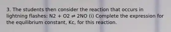 3. The students then consider the reaction that occurs in lightning flashes: N2 + O2 ⇌ 2NO (i) Complete the expression for the equilibrium constant, Kc, for this reaction.