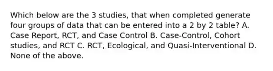 Which below are the 3 studies, that when completed generate four groups of data that can be entered into a 2 by 2 table? A. Case Report, RCT, and Case Control B. Case-Control, Cohort studies, and RCT C. RCT, Ecological, and Quasi-Interventional D. None of the above.