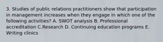 3. Studies of public relations practitioners show that participation in management increases when they engage in which one of the following activities? A. SWOT analysis B. Professional accreditation C.Research D. Continuing education programs E. Writing clinics